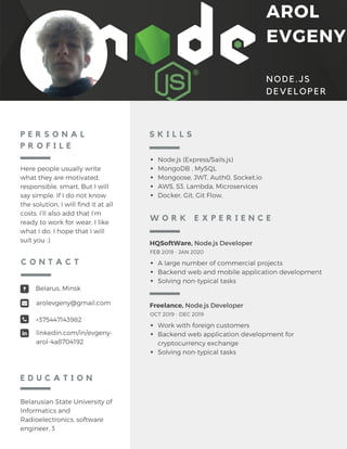AROL
EVGENY
NODE.JS
DEVELOPER
P E R S O N A L
P R O F I L E
Here people usually write
what they are motivated,
responsible, smart, But I will
say simple. If I do not know
the solution, I will find it at all
costs. I’ll also add that I’m
ready to work for wear, I like
what I do. I hope that I will
suit you :)
Belarusian State University of
Informatics and
Radioelectronics, software
engineer, 3
E D U C A T I O N
Belarus, Minsk
arolevgeny@gmail.com
+375447143982
linkedin.com/in/evgeny-
arol-4a8704192
C O N T A C T
Node.js (Express/Sails.js)
MongoDB , MySQL
Mongoose, JWT, Auth0, Socket.io
AWS, S3, Lambda, Microservices
Docker, Git, Git Flow,
S K I L L S
Freelance, Node.js Developer
Work with foreign customers
Backend web application development for
cryptocurrency exchange
Solving non-typical tasks
OCT 2019 - DEC 2019
HQSoftWare, Node.js Developer
A large number of commercial projects
Backend web and mobile application development
Solving non-typical tasks
FEB 2019 - JAN 2020
W O R K E X P E R I E N C E
 