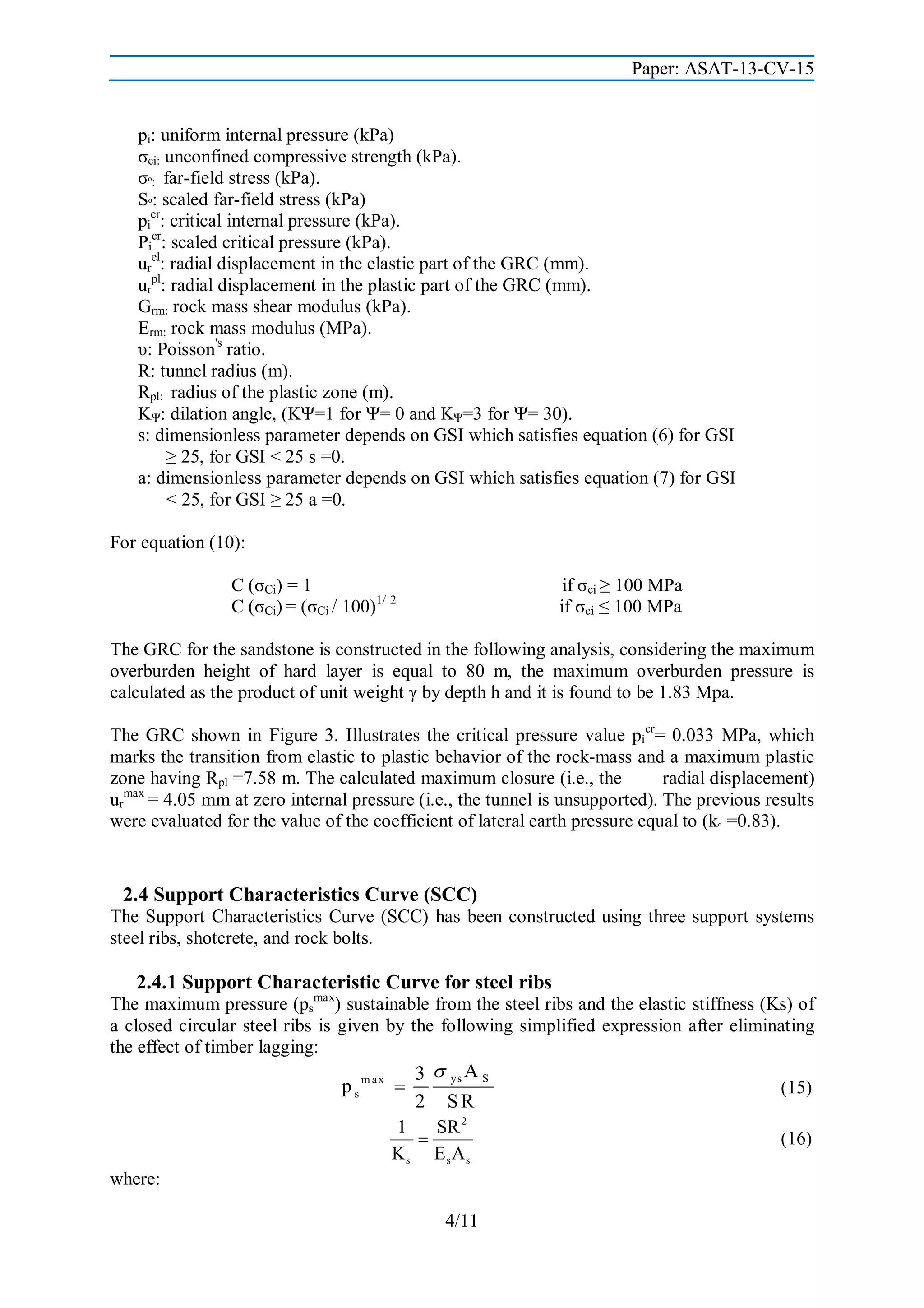 Paper: ASAT-13-CV-15

pi: uniform internal pressure (kPa)
σci: unconfined compressive strength (kPa).
σº: far-field stress (kPa).
Sº: scaled far-field stress (kPa)
picr: critical internal pressure (kPa).
Picr: scaled critical pressure (kPa).
urel: radial displacement in the elastic part of the GRC (mm).
urpl: radial displacement in the plastic part of the GRC (mm).
Grm: rock mass shear modulus (kPa).
Erm: rock mass modulus (MPa).
υ: Poisson's ratio.
R: tunnel radius (m).
Rpl: radius of the plastic zone (m).
KΨ: dilation angle, (KΨ=1 for Ψ= 0 and KΨ=3 for Ψ= 30).
s: dimensionless parameter depends on GSI which satisfies equation (6) for GSI
≥ 25, for GSI < 25 s =0.
a: dimensionless parameter depends on GSI which satisfies equation (7) for GSI
< 25, for GSI ≥ 25 a =0.
For equation (10):
if σci ≥ 100 MPa
if σci ≤ 100 MPa

C (σCi) = 1
C (σCi) = (σCi / 100)1/ 2

The GRC for the sandstone is constructed in the following analysis, considering the maximum
overburden height of hard layer is equal to 80 m, the maximum overburden pressure is
calculated as the product of unit weight γ by depth h and it is found to be 1.83 Mpa.
The GRC shown in Figure 3. Illustrates the critical pressure value picr= 0.033 MPa, which
marks the transition from elastic to plastic behavior of the rock-mass and a maximum plastic
zone having Rpl =7.58 m. The calculated maximum closure (i.e., the
radial displacement)
urmax = 4.05 mm at zero internal pressure (i.e., the tunnel is unsupported). The previous results
were evaluated for the value of the coefficient of lateral earth pressure equal to (k◦ =0.83).

2.4 Support Characteristics Curve (SCC)
The Support Characteristics Curve (SCC) has been constructed using three support systems
steel ribs, shotcrete, and rock bolts.

2.4.1 Support Characteristic Curve for steel ribs

The maximum pressure (psmax) sustainable from the steel ribs and the elastic stiffness (Ks) of
a closed circular steel ribs is given by the following simplified expression after eliminating
the effect of timber lagging:

p s m ax 

3  ys A S
2 SR

1
SR 2

Ks Es As
where:
4/11

(15)
(16)

 
