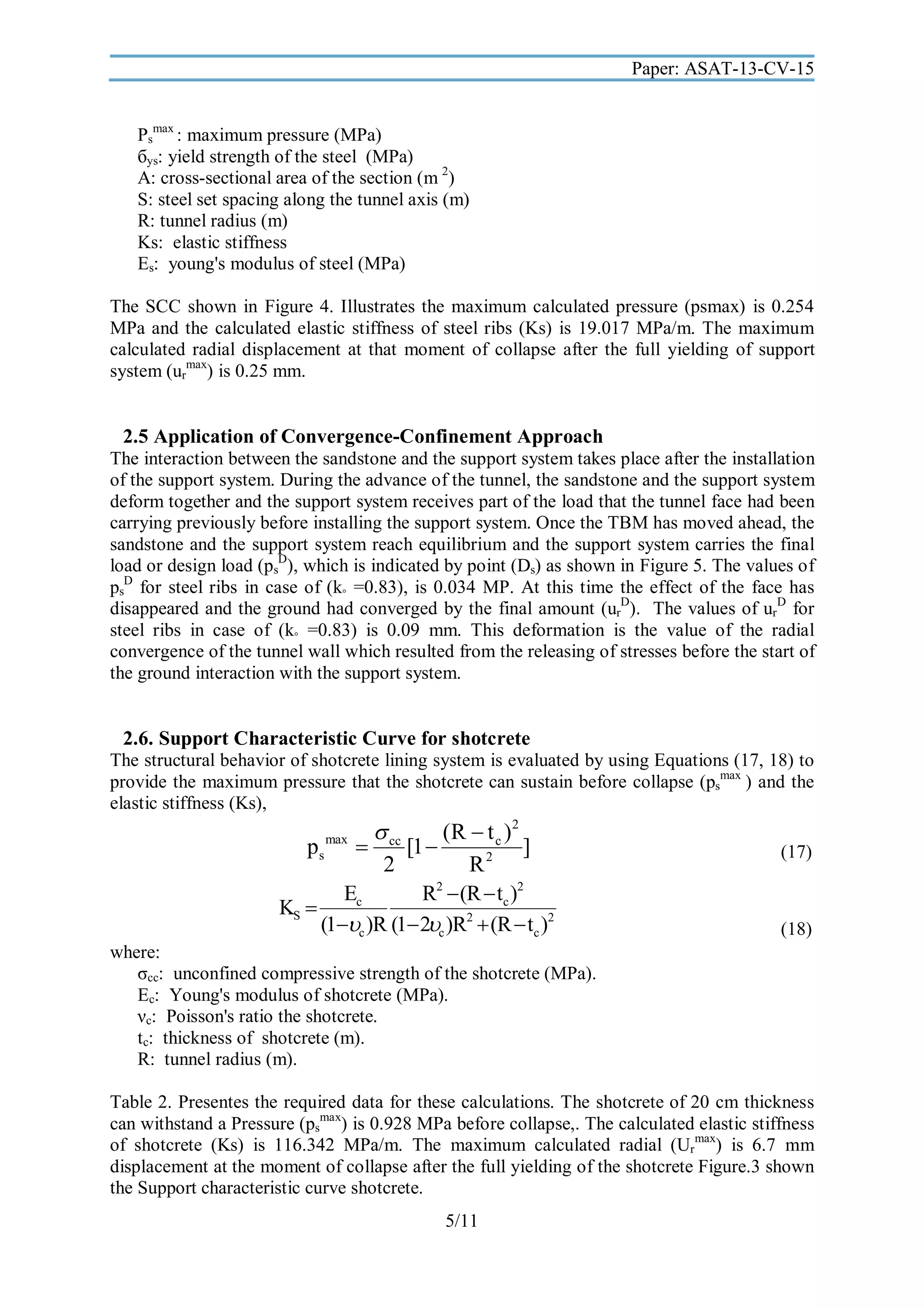 Paper: ASAT-13-CV-15
Psmax : maximum pressure (MPa)
бys: yield strength of the steel (MPa)
A: cross-sectional area of the section (m 2)
S: steel set spacing along the tunnel axis (m)
R: tunnel radius (m)
Ks: elastic stiffness
Es: young's modulus of steel (MPa)
The SCC shown in Figure 4. Illustrates the maximum calculated pressure (psmax) is 0.254
MPa and the calculated elastic stiffness of steel ribs (Ks) is 19.017 MPa/m. The maximum
calculated radial displacement at that moment of collapse after the full yielding of support
system (urmax) is 0.25 mm.

2.5 Application of Convergence-Confinement Approach
The interaction between the sandstone and the support system takes place after the installation
of the support system. During the advance of the tunnel, the sandstone and the support system
deform together and the support system receives part of the load that the tunnel face had been
carrying previously before installing the support system. Once the TBM has moved ahead, the
sandstone and the support system reach equilibrium and the support system carries the final
load or design load (psD), which is indicated by point (Ds) as shown in Figure 5. The values of
psD for steel ribs in case of (k◦ =0.83), is 0.034 MP. At this time the effect of the face has
disappeared and the ground had converged by the final amount (urD). The values of urD for
steel ribs in case of (k◦ =0.83) is 0.09 mm. This deformation is the value of the radial
convergence of the tunnel wall which resulted from the releasing of stresses before the start of
the ground interaction with the support system.

2.6. Support Characteristic Curve for shotcrete
The structural behavior of shotcrete lining system is evaluated by using Equations (17, 18) to
provide the maximum pressure that the shotcrete can sustain before collapse (psmax ) and the
elastic stiffness (Ks),

ps

max

 cc
(R  t c )2

[1 
]
2
R2

Ec
R2  (R  tc )2
KS 
(1c )R (1 2c )R2  (R  tc )2

(17)

(18)

where:
σcc: unconfined compressive strength of the shotcrete (MPa).
Ec: Young's modulus of shotcrete (MPa).
νc: Poisson's ratio the shotcrete.
tc: thickness of shotcrete (m).
R: tunnel radius (m).
Table 2. Presentes the required data for these calculations. The shotcrete of 20 cm thickness
can withstand a Pressure (psmax) is 0.928 MPa before collapse,. The calculated elastic stiffness
of shotcrete (Ks) is 116.342 MPa/m. The maximum calculated radial (Urmax) is 6.7 mm
displacement at the moment of collapse after the full yielding of the shotcrete Figure.3 shown
the Support characteristic curve shotcrete.
5/11

 