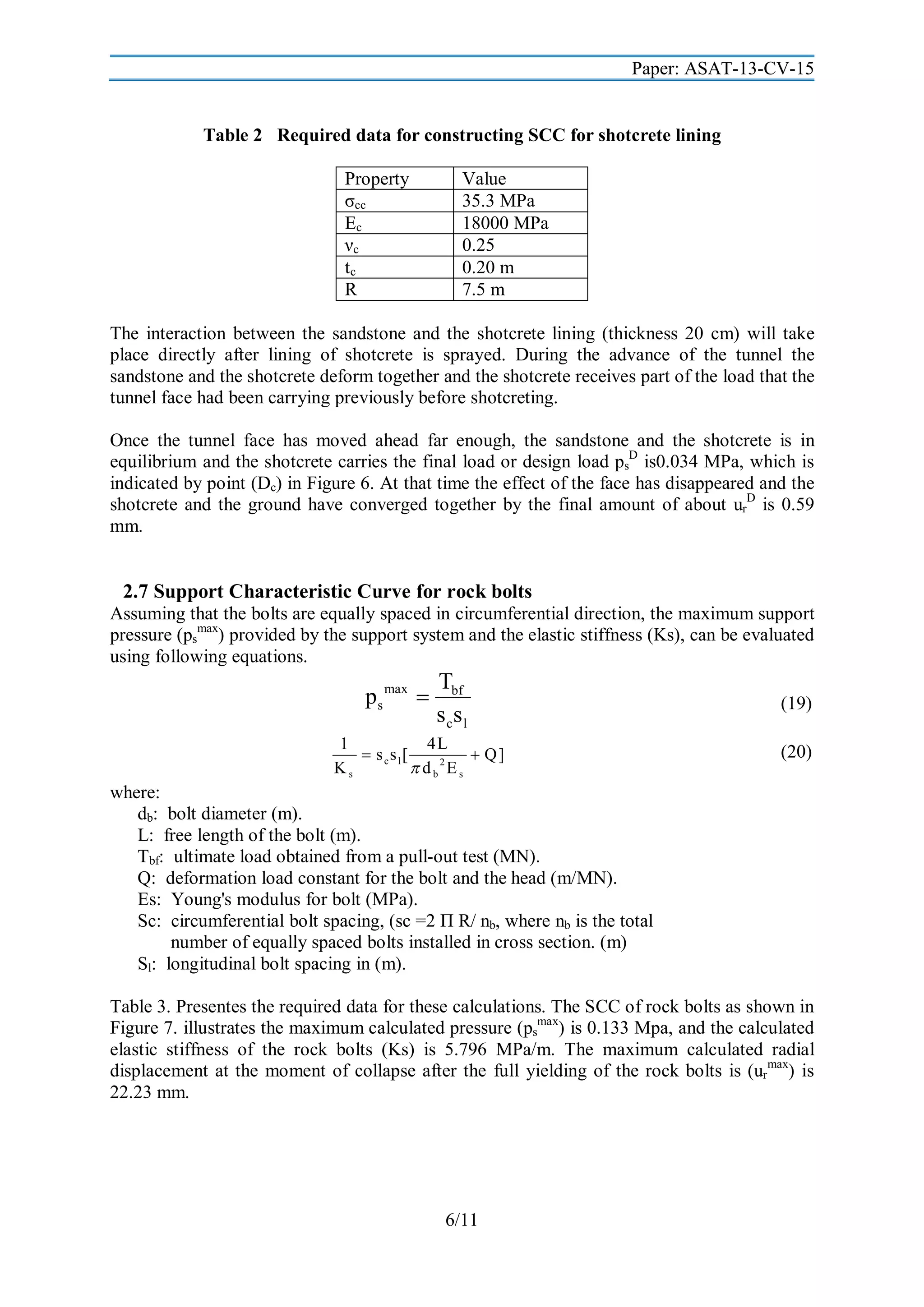 Paper: ASAT-13-CV-15

Table 2 Required data for constructing SCC for shotcrete lining
Property
σcc
Ec
νc
tc
R

Value
35.3 MPa
18000 MPa
0.25
0.20 m
7.5 m

The interaction between the sandstone and the shotcrete lining (thickness 20 cm) will take
place directly after lining of shotcrete is sprayed. During the advance of the tunnel the
sandstone and the shotcrete deform together and the shotcrete receives part of the load that the
tunnel face had been carrying previously before shotcreting.
Once the tunnel face has moved ahead far enough, the sandstone and the shotcrete is in
equilibrium and the shotcrete carries the final load or design load psD is0.034 MPa, which is
indicated by point (Dc) in Figure 6. At that time the effect of the face has disappeared and the
shotcrete and the ground have converged together by the final amount of about urD is 0.59
mm.

2.7 Support Characteristic Curve for rock bolts
Assuming that the bolts are equally spaced in circumferential direction, the maximum support
pressure (psmax) provided by the support system and the elastic stiffness (Ks), can be evaluated
using following equations.

ps max 

Tbf
s cs l

1
4L
 s cs l[
 Q]
Ks
 d b2E s

(19)
(20)

where:
db: bolt diameter (m).
L: free length of the bolt (m).
Tbf: ultimate load obtained from a pull-out test (MN).
Q: deformation load constant for the bolt and the head (m/MN).
Es: Young's modulus for bolt (MPa).
Sc: circumferential bolt spacing, (sc =2 Π R/ nb, where nb is the total
number of equally spaced bolts installed in cross section. (m)
Sl: longitudinal bolt spacing in (m).
Table 3. Presentes the required data for these calculations. The SCC of rock bolts as shown in
Figure 7. illustrates the maximum calculated pressure (psmax) is 0.133 Mpa, and the calculated
elastic stiffness of the rock bolts (Ks) is 5.796 MPa/m. The maximum calculated radial
displacement at the moment of collapse after the full yielding of the rock bolts is (urmax) is
22.23 mm.

6/11

 