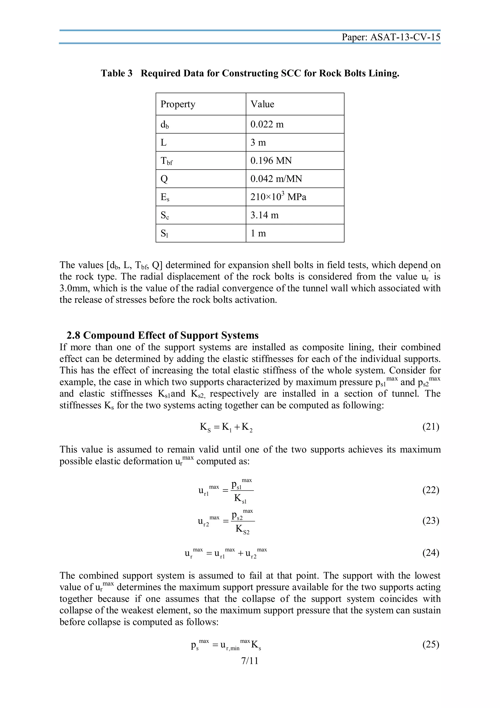 Paper: ASAT-13-CV-15

Table 3 Required Data for Constructing SCC for Rock Bolts Lining.
Property

Value

db

0.022 m

L

3m

Tbf

0.196 MN

Q

0.042 m/MN

Es

210×103 MPa

Sc

3.14 m

Sl

1m

The values [db, L, Tbf, Q] determined for expansion shell bolts in field tests, which depend on
the rock type. The radial displacement of the rock bolts is considered from the value ur˚ is
3.0mm, which is the value of the radial convergence of the tunnel wall which associated with
the release of stresses before the rock bolts activation.

2.8 Compound Effect of Support Systems
If more than one of the support systems are installed as composite lining, their combined
effect can be determined by adding the elastic stiffnesses for each of the individual supports.
This has the effect of increasing the total elastic stiffness of the whole system. Consider for
example, the case in which two supports characterized by maximum pressure ps1max and ps2max
and elastic stiffnesses Ks1and Ks2, respectively are installed in a section of tunnel. The
stiffnesses Ks for the two systems acting together can be computed as following:

KS  K1  K 2

(21)

This value is assumed to remain valid until one of the two supports achieves its maximum
possible elastic deformation urmax computed as:

u r1max 

ps1max
K s1

(22)

u r 2 max 

ps2max
K S2

(23)

u r max  u r1max  u r 2 max

(24)

The combined support system is assumed to fail at that point. The support with the lowest
value of urmax determines the maximum support pressure available for the two supports acting
together because if one assumes that the collapse of the support system coincides with
collapse of the weakest element, so the maximum support pressure that the system can sustain
before collapse is computed as follows:

ps max  u r,min max K s
7/11

(25)

 