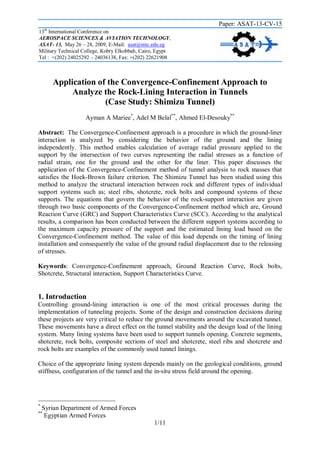 Paper: ASAT-13-CV-15
th

13 International Conference on
AEROSPACE SCIENCES & AVIATION TECHNOLOGY,
ASAT- 13, May 26 – 28, 2009, E-Mail: asat@mtc.edu.eg
Military Technical College, Kobry Elkobbah, Cairo, Egypt
Tel : +(202) 24025292 – 24036138, Fax: +(202) 22621908

Application of the Convergence-Confinement Approach to
Analyze the Rock-Lining Interaction in Tunnels
(Case Study: Shimizu Tunnel)
Ayman A Mariee*, Adel M Belal**, Ahmed El-Desouky**
Abstract: The Convergence-Confinement approach is a procedure in which the ground-liner
interaction is analyzed by considering the behavior of the ground and the lining
independently. This method enables calculation of average radial pressure applied to the
support by the intersection of two curves representing the radial stresses as a function of
radial strain, one for the ground and the other for the liner. This paper discusses the
application of the Convergence-Confinement method of tunnel analysis to rock masses that
satisfies the Hoek-Brown failure criterion. The Shimizu Tunnel has been studied using this
method to analyze the structural interaction between rock and different types of individual
support systems such as; steel ribs, shotcrete, rock bolts and compound systems of these
supports. The equations that govern the behavior of the rock-support interaction are given
through two basic components of the Convergence-Confinement method which are, Ground
Reaction Curve (GRC) and Support Characteristics Curve (SCC). According to the analytical
results, a comparison has been conducted between the different support systems according to
the maximum capacity pressure of the support and the estimated lining load based on the
Convergence-Confinement method. The value of this load depends on the timing of lining
installation and consequently the value of the ground radial displacement due to the releasing
of stresses.
Keywords: Convergence-Confinement approach, Ground Reaction Curve, Rock bolts,
Shotcrete, Structural interaction, Support Characteristics Curve.

1. Introduction
Controlling ground-lining interaction is one of the most critical processes during the
implementation of tunneling projects. Some of the design and construction decisions during
these projects are very critical to reduce the ground movements around the excavated tunnel.
These movements have a direct effect on the tunnel stability and the design load of the lining
system. Many lining systems have been used to support tunnels opening. Concrete segments,
shotcrete, rock bolts, composite sections of steel and shotcrete, steel ribs and shotcrete and
rock bolts are examples of the commonly used tunnel linings.
Choice of the appropriate lining system depends mainly on the geological conditions, ground
stiffness, configuration of the tunnel and the in-situ stress field around the opening.

*

Syrian Department of Armed Forces
Egyptian Armed Forces

**

1/11

 