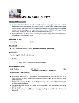 MOHAN RAGHU SHETTY
PROFILE & MOTIVATIONS
 A Dynamic Mechanical engineer with twenty Five years of varying experience and industry
exposure inprojectmanagement,machineryplanning&execution,erection&commissioning,
maintenance & operations, process enhancements and manpower management related to
steel,mineralprocessingandmining andCaptivepower.Have ledthe completeoperationsof
iron sponge plant, steel melting shop and integrated steel projects
 Lookingfora role with global exposure workingonlarge scale projectstoenhance hisproject
management and operations skills
PERSONAL DETAILS
Nationality Indian
EDUCATION
 1991: Bangalore University, India: Diploma in Mechanical Engineering
LANGUAGES
Fluent : English, Hindi and Kannada
 IT Skills:
o Basic Auto-CAD ,High proficiency –MSOFFICE
EMPLOYMENT HISTORY
2013 – To Date ERM GROUP INDIA
GROUPGENERAL MANAGER – OPERATION
Responsibilities& Achievements:
 Leading the operations for a mining giant from Karnataka with business interest in STEEL,
Mining, Power, MINERAL PROCESSING and Diversifying activity in VALUE RELATED as the
PROFIT CENTER
 Proposingfuture projectsof Ironore crushing,screening,beneficiationandpalletisationplant
of three mining operations
 Managing two Steel projects -one under Running from 2013, one plant under construction
0.1MTPA HRM
 Handling Future Value added Government Supported Projects – Solid waste / Waste water
treatment
 