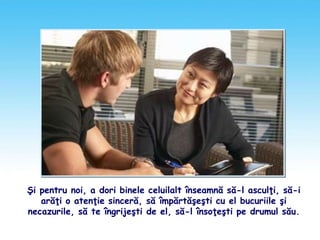 Şi pentru noi, a dori binele celuilalt înseamnă să-l asculţi, să-i
arăţi o atenţie sinceră, să împărtăşeşti cu el bucuriile şi
necazurile, să te îngrijeşti de el, să-l însoţeşti pe drumul său.
 
