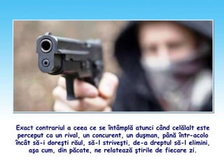 Exact contrariul a ceea ce se întâmplă atunci când celălalt este
perceput ca un rival, un concurent, un duşman, până într-acolo
încât să-i doreşti răul, să-l striveşti, de-a dreptul să-l elimini,
aşa cum, din păcate, ne relatează ştirile de fiecare zi.
 