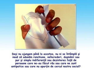 Deşi nu ajungem până la acestea, nu ni se întâmplă şi
nouă să adunăm ranchiune, neîncrederi, duşmănii sau
pur şi simplu indiferenţă sau dezinteres faţă de
persoane care ne-au făcut rău sau care ne sunt
antipatice sau care nu aparţin de cercul nostru social?
 