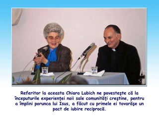 Referitor la aceasta Chiara Lubich ne povesteşte că la
începuturile experienţei noii sale comunităţi creştine, pentru
a împlini porunca lui Isus, a făcut cu primele ei tovarăşe un
pact de iubire reciprocă.
 