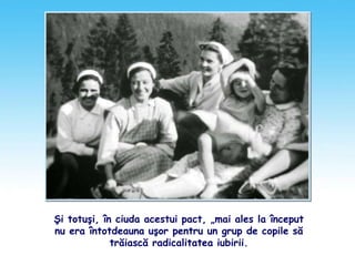 Şi totuşi, în ciuda acestui pact, „mai ales la început
nu era întotdeauna uşor pentru un grup de copile să
trăiască radicalitatea iubirii.
 