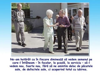 Ne-am hotărât ca în fiecare dimineaţă să vedem semenul pe
care-l întâlneam – în focolar, la şcoală, la serviciu – să-l
vedem nou, foarte nou, fără să ne amintim deloc de păcatele
sale, de defectele sale, ci acoperind totul cu iubirea.
 