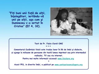 “Fiţi buni unii faţă de alţii,
înţelegători, iertându-vă
unii pe alţii, aşa cum şi
Dumnezeu v-a iertat în
Cristos” (Ef 4, 32).
Text de Pr. Fabio Ciardi OMI
* * *
Comentariul Cuvântului Vieții este tradus lunar în 96 de limbi și dialecte,
și ajunge la milioane de persoane din toată lumea imprimat sau prin intermediul
radioului, TV sau via internet.
Pentru mai multe informații accesați www.focolare.org
*
Acest PPS, in diverite limbi, e publicat pe www.santuariosancalogero.org
 