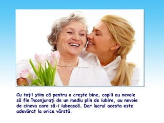 Cu toţii ştim că pentru a creşte bine, copiii au nevoie
să fie înconjuraţi de un mediu plin de iubire, au nevoie
de cineva care să-i iubească. Dar lucrul acesta este
adevărat la orice vârstă.
 
