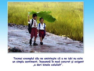 Tocmai exemplul său ne aminteşte că a ne iubi nu este
un simplu sentiment; înseamnă în mod concret şi exigent
„a dori binele celuilalt”.
 
