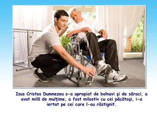 Isus Cristos Dumnezeu s-a apropiat de bolnavi şi de săraci, a
avut milă de mulţime, a fost milostiv cu cei păcătoşi, i-a
iertat pe cei care l-au răstignit.
 