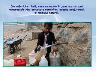 Din nefericire, însă, ceea ce vedem în jurul nostru sunt
numeroasele răni provocate oamenilor, adesea neajutorați,
și mediului natural.
 