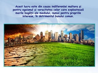 Acest lucru este din cauza indiferenței multora și
pentru egoismul și voracitatea celor care exploatează
marile bogății ale mediului, numai pentru propriile
interese, în detrimentul bunului comun.
 