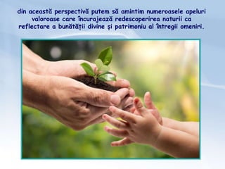 din această perspectivă putem să amintim numeroasele apeluri
valoroase care încurajează redescoperirea naturii ca
reflectare a bunătății divine și patrimoniu al întregii omeniri.
 