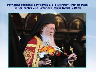 Patriarhul Ecumenic Bartolomeu I s-a exprimat, într-un mesaj
al său pentru Ziua Creației a anului trecut, astfel:
 
