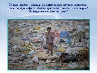 În mod special, lăcomia, cu satisfacerea nevoilor materiale,
duce cu siguranță la sărăcia spirituală a omului, care implică
distrugerea mediului natural.”
 
