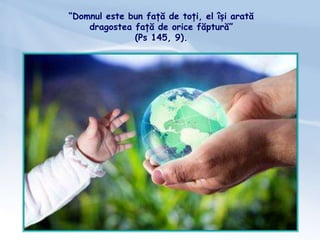 “Domnul este bun față de toți, el își arată
dragostea față de orice făptură”
(Ps 145, 9).
 