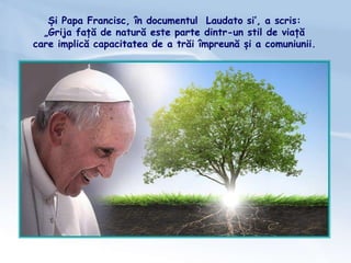Și Papa Francisc, în documentul Laudato si’, a scris:
„Grija față de natură este parte dintr-un stil de viață
care implică capacitatea de a trăi împreună și a comuniunii.
 
