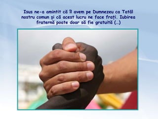 Isus ne-a amintit că îl avem pe Dumnezeu ca Tatăl
nostru comun și că acest lucru ne face frați. Iubirea
fraternă poate doar să fie gratuită (…)
 