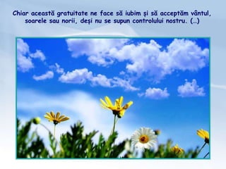 Chiar această gratuitate ne face să iubim și să acceptăm vântul,
soarele sau norii, deși nu se supun controlului nostru. (…)
 