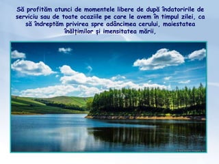 Să profităm atunci de momentele libere de după îndatoririle de
serviciu sau de toate ocaziile pe care le avem în timpul zilei, ca
să îndreptăm privirea spre adâncimea cerului, maiestatea
înălțimilor și imensitatea mării,
 