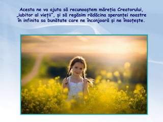 Acesta ne va ajuta să recunoaștem măreția Creatorului,
„iubitor al vieții”, și să regăsim rădăcina speranței noastre
în infinita sa bunătate care ne înconjoară și ne însoțește.
 