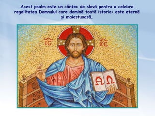 Acest psalm este un cântec de slavă pentru a celebra
regalitatea Domnului care domină toată istoria: este eternă
și maiestuoasă,
 