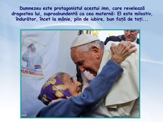 Dumnezeu este protagonistul acestui imn, care revelează
dragostea lui, supraabundentă ca cea maternă: El este milostiv,
îndurător, încet la mânie, plin de iubire, bun față de toți...
 