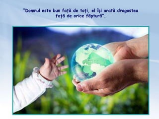 “Domnul este bun față de toți, el își arată dragostea
față de orice făptură”.
 