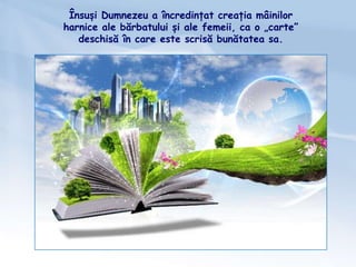 Însuși Dumnezeu a încredințat creația mâinilor
harnice ale bărbatului și ale femeii, ca o „carte”
deschisă în care este scrisă bunătatea sa.
 