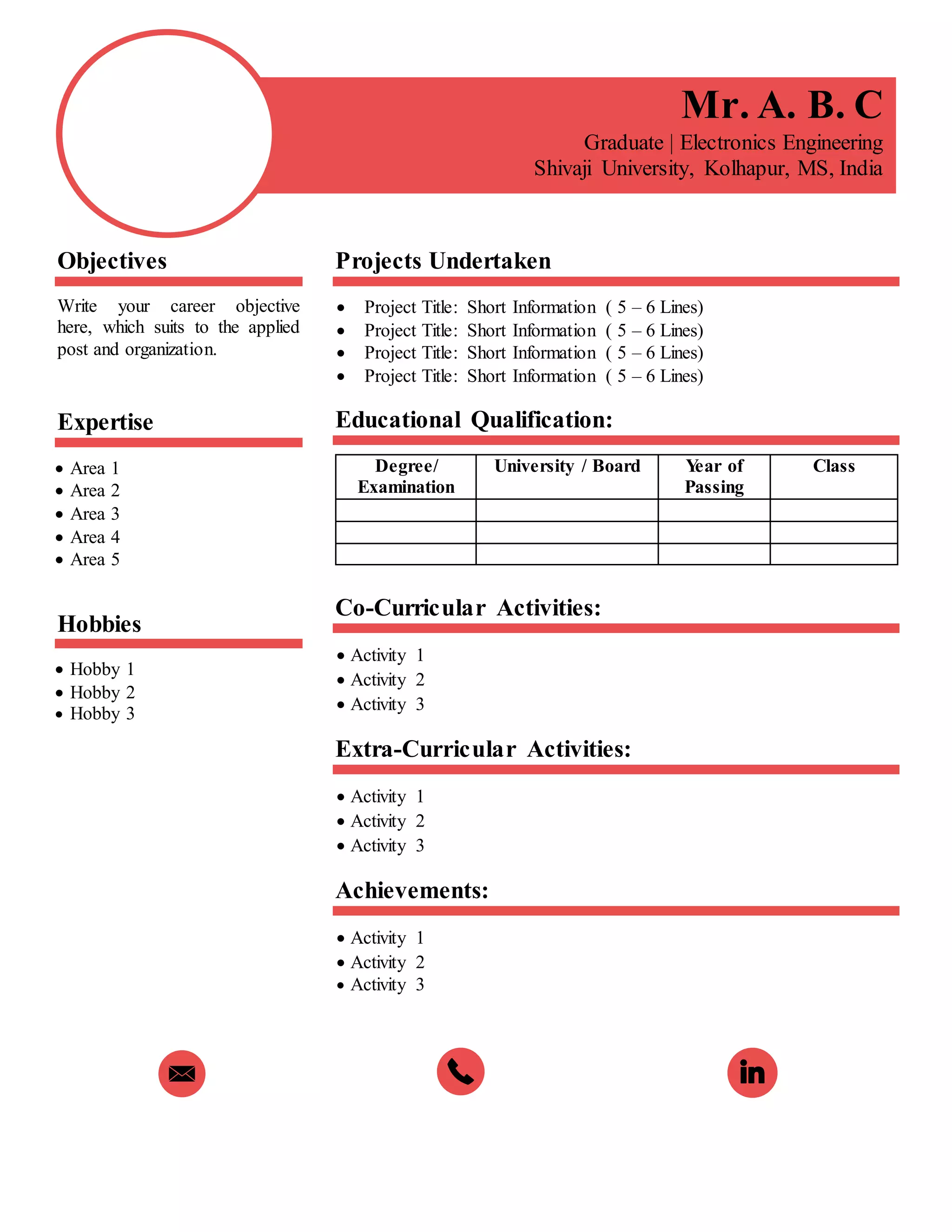 Mr. A. B. C
Graduate | Electronics Engineering
Shivaji University, Kolhapur, MS, India
Objectives
Write your career objective
here, which suits to the applied
post and organization.
Expertise
 Area 1
 Area 2
 Area 3
 Area 4
 Area 5
Hobbies
 Hobby 1
 Hobby 2
 Hobby 3
Projects Undertaken
 Project Title: Short Information ( 5 – 6 Lines)
 Project Title: Short Information ( 5 – 6 Lines)
 Project Title: Short Information ( 5 – 6 Lines)
 Project Title: Short Information ( 5 – 6 Lines)
Educational Qualification:
Degree/
Examination
University / Board Year of
Passing
Class
Co-Curricular Activities:
 Activity 1
 Activity 2
 Activity 3
Extra-Curricular Activities:
 Activity 1
 Activity 2
 Activity 3
Achievements:
 Activity 1
 Activity 2
 Activity 3
 