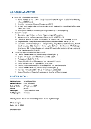 CO-CURRICULAR ACTIVITIES
● Social and Environmental activities :
➢ Active member of TCS Maitree Group which aims to teach English to school kids of nearby
villages(2018 till date)
➢ Attended a session on Disaster Management(2019)
➢ Actively participated in Each-one-teach-two activity organized in the OveGaon School, Ove
Gaon (2010-2012)
➢ Participated in Reduce-Reuse-Recycle program held by IIT-Bombay(2016)
● ​Academic sessions :
➢ Conducted expert lecture on Applet Programming and Transaction
➢ Management for engineering students(Semester III) of FCRIT(2019)
➢ Conducted webinar in TCS for 2000 students on “How to crack a TCS interview” (2019)
➢ Judged an inter college mobile app development competition held at FCRIT(2019)
➢ Conducted seminars in college on : R programming, Project Loon, Tcpdump utility, RedHat
cloud services, SQL Injection demo, Agile Software Development Methodology,
Smartphone OS- Android, Google Adwords and Analytics, Correlation and Regression and
Time management (2015-2018)
● ​Leadership opportunities and other activities :
➢ Cleared TCS Manufacturing Internship aptitude test (2017).
➢ 1​st​
​​prize in C to Java competition held under CSI (2017).
➢ Participated in CodeVita 2015.
➢ CSI president (2016-2017): Organized and managed CSI events.
➢ Part of editorial team of CSI magazine (2015-2016).
➢ Genesis Council member (2015-2016): Organized and managed events.
➢ Cleared TCS Manufacturing Internship aptitude test (2017).
➢ Head Girl of the school(2010-2011), House Captain (2009-2010)
➢ Successfully cleared 2 classical music exams- Gandharva Mahavidyalaya
PERSONAL DETAILS
Father’s Name: ​Ninad Suresh Sant
Mother’s Name​: Gouri Ninad Sant
Date of Birth: ​ 20​th​
February, 1997
Gender​: Female
Languages​: English, Marathi, Hindi.
Valid passport​: Available
I hereby declare that all the facts and figures are true to my knowledge.
Place​: Kharghar
Date​: 10/ 10 /2019
Shambhavi Sant
 