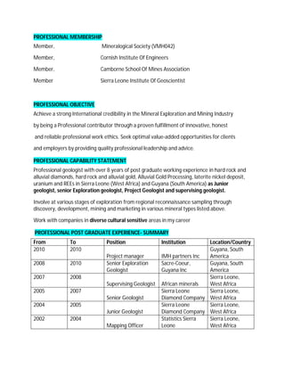 PROFESSIONAL MEMBERSHIP
Member,                        Mineralogical Society (VMH042)

Member,                       Cornish Institute Of Engineers

Member,                       Camborne School Of Mines Association

Member                        Sierra Leone Institute Of Geoscientist



PROFESSIONAL OBJECTIVE
Achieve a strong International credibility in the Mineral Exploration and Mining Industry

by being a Professional contributor through a proven fulfillment of innovative, honest

and reliable professional work ethics. Seek optimal value-added opportunities for clients

and employers by providing quality professional leadership and advice.

PROFESSIONAL CAPABILITY STATEMENT
Professional geologist with over 8 years of post graduate working experience in hard rock and
alluvial diamonds, hard rock and alluvial gold, Alluvial Gold Processing, laterite nickel deposit,
uranium and REEs in Sierra Leone (West Africa) and Guyana (South America) as Junior
geologist, senior Exploration geologist, Project Geologist and supervising geologist.

Involve at various stages of exploration from regional reconnaissance sampling through
discovery, development, mining and marketing in various mineral types listed above.

Work with companies in diverse cultural sensitive areas in my career

PROFESSIONAL POST GRADUATE EXPERIENCE- SUMMARY
From            To               Position                  Institution       Location/Country
2010            2010                                                         Guyana, South
                                 Project manager           IMH partners Inc  America
2008            2010             Senior Exploration        Sacre-Coeur,      Guyana, South
                                 Geologist                 Guyana Inc        America
2007            2008                                                         Sierra Leone,
                                 Supervising Geologist     African minerals  West Africa
2005            2007                                       Sierra Leone      Sierra Leone,
                                 Senior Geologist          Diamond Company West Africa
2004            2005                                       Sierra Leone      Sierra Leone,
                                 Junior Geologist          Diamond Company West Africa
2002            2004                                       Statistics Sierra Sierra Leone,
                                 Mapping Officer           Leone             West Africa
 