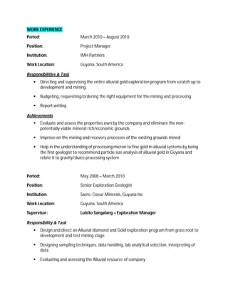 WORK EXPERIENCE
Period:                         March 2010 – August 2010

Position:                       Project Manager

Institution:                    IMH Partners

Work Location:                  Guyana, South America

Responsibilities & Task
         Directing and supervising the entire alluvial gold exploration program from scratch up to
          development and mining.

         Budgeting, requesiting/ordering the right equipment for the mining and processing

         Report writing

Achievements
         Evaluate and assess the properties own by the company and eliminate the non-
          potentially viable mineral rich/economic grounds

         Improve on the mining and recovery processes of the existing grounds mined

         Help in the understanding of processing micron to fine gold in alluvial systems by being
          the first geologist to recommend particle size analysis of alluvial gold in Guyana and
          relate it to gravity/sluice processing system



Period:                         May 2008 – March 2010

Position:                       Senior Exploration Geologist

Institution:                    Sacre- Coeur Minerals, Guyuna Inc

Work Location:                  Guyuna, South America

Supervisor:                     Luisito Sangalang – Exploration Manager

Responsibility & Task
         Design and direct an Alluvial diamond and Gold exploration program from grass root to
          development and test mining stage

         Designing sampling techniques, data handling, lab analytical selection, interpreting of
          data

         Evaluating and assessing the Alluvial resource of company
 