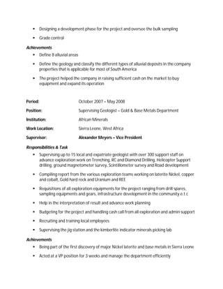      Designing a development phase for the project and oversee the bulk sampling

         Grade control

Achievements
         Define 8 alluvial areas

         Define the geology and classify the different types of alluvial deposits in the company
          properties that is applicable for most of South America

         The project helped the company in raising sufficient cash on the market to buy
          equipment and expand its operation



Period:                             October 2007 – May 2008

Position:                           Supervising Geologist – Gold & Base Metals Department

Institution:                        African Minerals

Work Location:                      Sierra Leone, West Africa

Supervisor:                         Alexander Meyers – Vice President

Responsibilities & Task
         Supervising up to 15 local and expatriate geologist with over 300 support staff on
          advance exploration work on Trenching, RC and Diamond Drilling, Helicopter Support
          drilling, ground magnetometer survey, Scintillometer survey and Road development

         Compiling report from the various exploration teams working on laterite Nickel, copper
          and cobalt, Gold hard rock and Uranium and REE

         Requisitions of all exploration equipments for the project ranging from drill spares,
          sampling equipments and gears, infrastructure development in the community e.t.c

         Help in the interpretation of result and advance work planning

         Budgeting for the project and handling cash call from all exploration and admin support

         Recruiting and training local employees

         Supervising the jig station and the kimberlite indicator minerals picking lab

Achievements
         Being part of the first discovery of major Nickel laterite and base metals in Sierra Leone

         Acted at a VP position for 3 weeks and manage the department efficiently
 