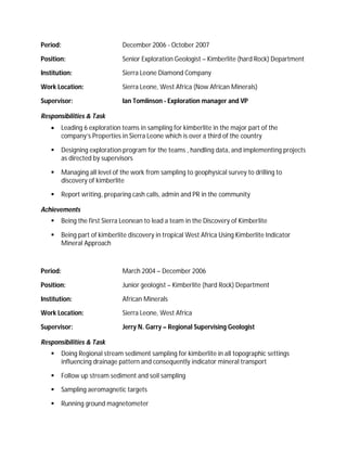 Period:                         December 2006 - October 2007

Position:                       Senior Exploration Geologist – Kimberlite (hard Rock) Department

Institution:                    Sierra Leone Diamond Company

Work Location:                  Sierra Leone, West Africa (Now African Minerals)

Supervisor:                     Ian Tomlinson - Exploration manager and VP

Responsibilities & Task
         Leading 6 exploration teams in sampling for kimberlite in the major part of the
          company’s Properties in Sierra Leone which is over a third of the country

         Designing exploration program for the teams , handling data, and implementing projects
          as directed by supervisors

         Managing all level of the work from sampling to geophysical survey to drilling to
          discovery of kimberlite

         Report writing, preparing cash calls, admin and PR in the community

Achievements
         Being the first Sierra Leonean to lead a team in the Discovery of Kimberlite

         Being part of kimberlite discovery in tropical West Africa Using Kimberlite Indicator
          Mineral Approach



Period:                         March 2004 – December 2006

Position:                       Junior geologist – Kimberlite (hard Rock) Department

Institution:                    African Minerals

Work Location:                  Sierra Leone, West Africa

Supervisor:                     Jerry N. Garry – Regional Supervising Geologist

Responsibilities & Task
         Doing Regional stream sediment sampling for kimberlite in all topographic settings
          influencing drainage pattern and consequently indicator mineral transport

         Follow up stream sediment and soil sampling

         Sampling aeromagnetic targets

         Running ground magnetometer
 