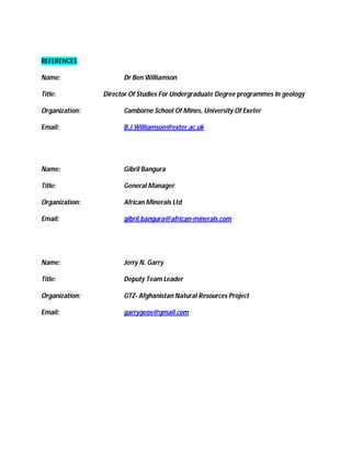 REFERENCES

Name:                 Dr Ben Williamson

Title:          Director Of Studies For Undergraduate Degree programmes In geology

Organization:         Camborne School Of Mines, University Of Exeter

Email:                B.J.Williamson@exter.ac.uk




Name:                 Gibril Bangura

Title:                General Manager

Organization:         African Minerals Ltd

Email:                gibril.bangura@african-minerals.com




Name:                 Jerry N. Garry

Title:                Deputy Team Leader

Organization:         GTZ- Afghanistan Natural Resources Project

Email:                garrygeos@gmail.com
 