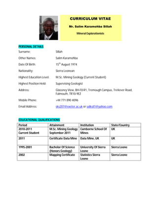 CURRICULUM VITAE

                                         Mr. Salim Karamohba Sillah

                                                 Mineral Explorationists



PERSONAL DETAILS
Surname:                       Sillah

Other Names:                   Salim Karamohba

Date Of Birth:                 15th August 1974

Nationality:                   Sierra Leonean

Highest Education Level:       M.Sc. Mining Geology (Current Student)

Highest Position Held:         Supervising Geologist

Address:                       Glassney View, BH-F8 R1, Tremough Campus, Treliever Road,
                               Falmouth, TR10-9EZ

Mobile Phone:                  +44 771 890 4096

Email Address:                 sks207@exeter.ac.uk or salksil1@yahoo.com



EDUCATIONAL QUALIFICATIONS
Period                     Attainment           Institution                State/Country
2010-2011                  M.Sc. Mining Geology Camborne School Of         UK
Current Student            September 2011       Mines
2011                       Certificate Data Mine    Data Mine, UK          UK

1995-2001                  Bachelor Of Science      University Of Sierra   Sierra Leone
                           (Honors Geology)         Leone
2002                       Mapping Certificate      Statistics Sierra      Sierra Leone
                                                    Leone
 