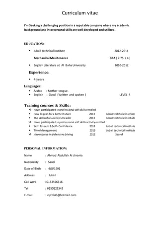 Curriculum vitae
I’m Seeking a challenging position in a reputable company where my academic
background and interpersonal skills are well developed and utilized.
EDUCATION:
 Jubail technical institute 2012-2014
Mechanical Maintenance GPA ( 2.75 / 4 )
 English Literature at Al Baha University 2010-2012
Experience:
 4 years
Languages:
 Arabic : Mother tongue.
 English : Good (Written and spoken ) LEVEL 4
Training courses & Skills :
 Have participatedinprofessional softskillsentitled
 How to planfora betterfuture 2013 Jubail technical institute
 The skillsof a successful leader 2013 Jubail technical institute
 Have participatedinprofessional softskillsactivityentitled
 Self- Esteem&Self - Confidence 2013 Jubail technical institute
 Time Management 2013 Jubail technical institute
 Have course indefensive driving 2012 Sasref
PERSONAL INFORMATION:
Name : Ahmad Abdullah Al zhrania
Nationality : Saudi
Date of Birth : 4/8/1991
Address : Jubail
Call work : 0133456316
Tel : 0550223545
E-mail : vip3545@hotmail.com
 
