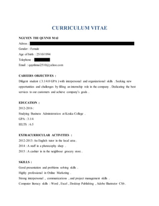 CURRICULUM VITAE
NGUYEN THI QUYNH MAI
Adress : A01 , Block A , Apartment 518 , Vo Van Kiet Street , District 1 , Ho Chi Minh City
Gender : Female
Age of birth : 25/10/1994
Telephone : 0903176019
Email : quynhmai2510@yahoo.com
CAREERS OBJECTIVES :
Diligent student ( 3.1/4.0 GPA ) with interpersonal and organizational skills . Seeking new
opportunities and challenges by filling an internship role in the company . Dedicating the best
services to our customers and achieve company’s goals .
EDUCATION :
2012-2016 :
Studying Business Administration at Keuka College .
GPA : 3.1/4
IELTS : 6.5
EXTRACURRICULAR ACTIVITIES :
2012-2013: An English tutor in the local area .
2014 : A staff in a photocophy shop .
2015 : A cashier in in the neighbour grocery store .
SKILLS :
Good presentation and problems solving skills .
Highly professional in Online Marketing .
Strong interpersonal , communications , and project management skills .
Computer literacy skills : Word , Excel , Desktop Publishing , Adobe Illustrator CS6 .
 