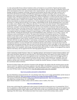 in a skin rash (possible Stevens Johnson Syndrome which can be fatal), he was switched to Tegretol and had another
episode of Stevens Johnson Syndrome, was discontinued from the Tegretol, and he was then put on Depakote which is one
of the most hepatotoxic/liver toxic anticonvulsants in the “armamentarium”, and a lot of patients wind up sustaining liver
damage, having liver transplants, and dying. I discussed with the patient that this didn't sound like a seizure to me, I
showed him the bold faced warnings in the PDR about potential liver transplants and death, and he was entirely in
agreement with me about discontinuing the Depakote. He'd taught psychology at the college level, and knew what liver
transplant meant. Although the patient had only admitted to a history of depression, it turned out he had a history of chronic
alcoholism. Had I not recommended that he discontinue the Depakote, and had he continued with the alcohol, he quite
likely would have died, or needed a liver transplant. I did also tell him not to drive, and documented this in the dictation
thatwas transcribed by an external transcription service. He later pleaded with me that this would severely limit his ability to
get around, so I told him that local driving, at low speeds, would probably be OK. He did subsequently have a very minor
car accident, went to Medical Center at Princeton, they did a CT scan of his brain which showed, “Old encephalomalacia;
no new head injury”, and he was discharged home that evening. He tried to say that this caused a Sz, but it did not.
Furthermore, one paper I retrieved showed that patients with true seizure disorders actually have better driving records
because they don't want to lose their licenses, they can sense when a seizure is coming, and they pull off to the side of the
road to avoid accidents, and possible loss of license. Furthermore, his lawyer wanted to prove that he had a seizure disorder,
so an inpatient special was arranged at Hospital for Special Surgery, an NYU affiliate, for one week of attempts to document
seizure disorder, including discontinuing the anticonvulsant(Depakote), photic stimulation to try to induce a seizure, and
continuous camera monitoring for Sz activity. The report at the conclusion of the inpatient special was “No definite
evidence of any seizure activity”. It's my opinion that if his Depakote were resumed, and especially if he continued the
alcohol, he quite likely would eventually have damaged his liver severely, probably necessitating a liver transplant or dying,
that would legitimately be worth a lawsuit, and that is what does happen to a lot of patients and doctors; I avoided that. I
still think I did what was right, that the idea of “preventing” a seizure disorder from developing by giving anticonvulsants is
absurd, and not supported by the literature, and that a book I'd read about a year before I first saw the patient on a big
international conference on seizure disorders had concluded that the best anticonvulsant is having the seizure itself. It's
something like throwing up/vomiting; when you vomit you feel relieved and no need to vomit again. It's the same thing with
seizures, they concluded; having a seizure is the best anticonvulsant. Many people who take Depakote and Tegretol wind up
getting cirrhosis, liver transplants, and/or dying, and he quite likely didn't even have a seizure, as was apparent from what he
told me in the history, and was apparent from the week long inpatient special.
_________________________________________________________________________________________ _____
__________________________________________________________________________________ ___________
Links to interesting scientific literature, videos, etc. regarding optimum, safe treatment of common medical problems, and
other useful information: Beneath are some ideas that I’ve seen and heard about with regard to free market medicine, and
better medicine, than what the current over-regulated structure is permitting. Many are aware that the biggest problem is
over-regulation to stifle free market competition by those who are trying to control medicine as a monopoly. This is not
what this country is about. A number of years ago I found out about various aspects of scientific, integrative-alternative
medicine, and that some of the best medical literature is actually the scientific literature, as found in sources in addition to
the conventional medical textbooks:
1) I know Dr. Rima Laibow and, in the first 10 minutes of this talk below, she explains what the enormous power was that
came to control U.S. medicine, and German medicine in the early 1900s, to the detriment of everyone in the United States
and Germany, to the defeat of Germany in World War 2, and to the detriment of the U.S. medical system ever since: Worth
your time! Dr Rima Laibow Codex Alimentarius (how the medical system came to be controlled):
http://www.youtube.com/watch?v=wFIpvi5KfLQ
2) 2 time Nobel Prize winning biochemist, Dr. Linus Pauling’s book, How to Live Longer and Feel Better and the Journal of
Orthomolecular Medicine: http://www.amazon.com/How-Live-Longer-Feel-Better/dp/0870710966
The Journal of Orthomolecular Medicine:http://www.orthomed.org/jom/jom.html http://www.orthomed.org/ (founded by 2
time Nobel Prize winning chemist, Dr. Linus Pauling).
3) Dr. Michael Schachter’s excellent website with his wellness center in Suffern, New York:
http://www.mbschachter.com/
He has many useful things like supplemental iodine (instead of Synthroid-Levothyroxine) since it's estimated that 75% of
the U.S. population is iodine deficient, plus we’re getting fluoride in much of our drinking water. This can be supplied in the
form of kelp/seaweed and/or Lugol's iodine solution, which used to be the most commonly prescribed "medication" at the
beginning of the 20th Century. The levothyroxine doesn’t have nearly as much of the necessary iodine, and the
 