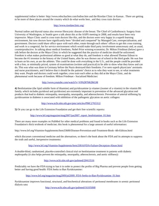 supplemental iodine is better: http://www.mbschachter.com/Iodine.htm and the Riordan Clinic in Kansas . There are getting
to be more of these places around the country which do what works best , and they cross train doctors:
http://www.riordanclinic.org/
Normal iodine and thyroid status also reverse fibrocystic disease of the breast. The Chief of Cardiothoracic Surgery from
University of Washington, in Seattle gave a talk about this at the AAPS meeting in 2008, and results have been very
impressive. Mayo Clinic used to cross train doctors like this, and the doctors were very happy in a superb learning
environment, but now doctors have significantly been “divided and conquered” by Managed Care, overspecialization, and
government. Doctors could share office space with each other, rotate through each others’ offices to get this cross training,
and work in a congenial, fee for service environment which would make third party involvement unnecessary and, as usual,
counterproductive. In talking about medical freedoms, Nobel Prize winning economist, Dr. Milton Friedman (below) gave a
talk before the doctors at the Mayo Clinic in which he suggested that the practice of medicine should be unlicensed.
Freedom is what makes professional athletes so good at what they do, and freedom is what allowed Thomas Edison to
become the #1 inventor in the history of the United States, after he was thrown out of school in the third grade. He was free
to learn on his own, as are the athletes. This could be done with everything in the U.S., and the people could be provided
with a free, or minimally priced, system of examinations (written and practical) to be able to show what they know and can
do. This was what was done in Germany before the Nazis destroyed their freedoms. I’ve seen superb physicians’ assistants
and nurse practitioners, and I believe that it should be the patients’ choice as to who they want to see, or what treatments
they want. People and doctors could work together, cross train each other as they did at the Mayo Clinic, and do
phenomenal work because of freedom. Milton Friedman - Socialized Medicine:
http://www.youtube.com/watch?v=VPADFNKDhGM
4) Benfotiamine (the lipid soluble form of thiamine) and pyridoxamine (a vitamer (isomer of a vitamin) in the vitamin B6
family, which includes pyridoxal and pyridoxine) are extremely important in prevention of the advanced glycation end
products that lead to diabetic retinopathy, neuropathy, neuropathy, and atherosclerosis: Prevention of arterial stiffening by
pyridoxamine in diabetes is associated with inhibition of the pathogenic glycation on aortic collagen:
http://www.ncbi.nlm.nih.gov/pmc/articles/PMC2765312/
5) Or you can go to the Life Extension Foundation and get their free scientific reports:
http://www.lef.org/magazine/mag2007/jan2007_report_benfotiamine_01.htm
There are many more examples on PubMed for other medical problems and found in books such as the Life Extension
Foundation's thick textbook of medicine; this book is phenomenal for a large amount of useful information:
http://www.lef.org/Vitamins-Supplements/Item33600/Disease-Prevention-and-Treatment-Book- 4th-Edition.html
which discusses conventional medicine and the alternatives, or there’s the book about the FDA and its attempts to suppress
the truth and useful, inexpensive treatments:
http://www.lef.org/Vitamins-Supplements/Item33816/FDA-Failure-Deception-Abuse.html
A double-blind, randomized, placebo-controlled clinical trial on benfotiamine treatment in patients with diabetic
nephropathy (it also helps prevent the retinopathy, neuropathy, atherosclerosis, and aortic stiffness):
http://www.ncbi.nlm.nih.gov/pubmed/20413516
Predictably we have the FDA trying to ban it in order to protect the profits of Big Pharma and prevent people from getting
better and having good health: FDA Seeks to Ban Pyridoxamine:
http://www.lef.org/magazine/mag2009/jul2009_FDA-Seeks-to-Ban-Pyridoxamine_01.htm
Pyridoxamine improves functional, structural, and biochemical alterations of peritoneal membranes in uremic peritoneal
dialysis rats:
http://www.ncbi.nlm.nih.gov/pubmed/16105068
 