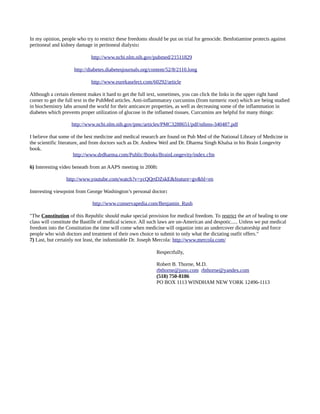 In my opinion, people who try to restrict these freedoms should be put on trial for genocide. Benfotiamine protects against
peritoneal and kidney damage in peritoneal dialysis:
http://www.ncbi.nlm.nih.gov/pubmed/21511829
http://diabetes.diabetesjournals.org/content/52/8/2110.long
http://www.eurekaselect.com/60292/article
Although a certain element makes it hard to get the full text, sometimes, you can click the links in the upper right hand
corner to get the full text in the PubMed articles. Anti-inflammatory curcumins (from turmeric root) which are being studied
in biochemistry labs around the world for their anticancer properties, as well as decreasing some of the inflammation in
diabetes which prevents proper utilization of glucose in the inflamed tissues. Curcumins are helpful for many things:
http://www.ncbi.nlm.nih.gov/pmc/articles/PMC3288651/pdf/nihms-340487.pdf
I believe that some of the best medicine and medical research are found on Pub Med of the National Library of Medicine in
the scientific literature, and from doctors such as Dr. Andrew Weil and Dr. Dharma Singh Khalsa in his Brain Longevity
book.
http://www.drdharma.com/Public/Books/BrainLongevity/index.cfm
6) Interesting video beneath from an AAPS meeting in 2008:
http://www.youtube.com/watch?v=ycQQrtDZskE&feature=gv&hl=en
Interesting viewpoint from George Washington’s personal doctor:
http://www.conservapedia.com/Benjamin_Rush
"The Constitution of this Republic should make special provision for medical freedom. To restrict the art of healing to one
class will constitute the Bastille of medical science. All such laws are un-American and despotic..... Unless we put medical
freedom into the Constitution the time will come when medicine will organize into an undercover dictatorship and force
people who wish doctors and treatment of their own choice to submit to only what the dictating outfit offers."
7) Last, but certainly not least, the indomitable Dr. Joseph Mercola: http://www.mercola.com/
Respectfully,
Robert B. Thorne, M.D.
rbthorne@juno.com rbthorne@yandex.com
(518) 750-8186
PO BOX 1113 WINDHAM NEW YORK 12496-1113
 