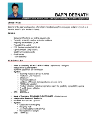 BAPPI DEBNATH
#234,Station Road, Harmuti,Assam - 784160|©9550043383| debnath22774@gmail.com
OBJECTIVES:
Seeking for the appropriate position where I can make best use of my knowledge and prove myself as a
valuable asset for your leading company.
SKILLS:
 Component functions and testing requirements
 The ability to identify, analyse and solve problems
 Preparing Bill of Material (BOM)
 Production line control
 PCB Designing using ORCAD 9.2
 Lighting analysis using DIALUX
 Good Communication skills
 Quick learner
 Team leadership
WORK HISTORY:
 Name of Company: SK LED INDUSTRIES – Hyderabad, Telangana
 Designation: Quality control
 Duration: September 2016 to Present
 My Role:
 Incoming Inspection of Raw materials
 Production Line inspection
 GRN Entry
 Pre-Shipment Check
 Validation of Projects before production process starts
 PCB Gerber validation
 Product validation, including making test report like feasibility, compatibility, Ageing,
 R and D design validation
 5s control
 CTC: 204000 p.a
 Name of Company: EUNOMIA ELECTRONICS – Dhubri, Assam
 Designation: Research Assistant
 Duration: April-2015 to July-2016
 My Role:
 Electrical Circuit Designing
 Designing PCB
 Assembling components on PCB
 Develop finished sample
CTC: 180000 p.a
 