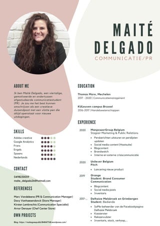 C O M M U N I C A T I E / P R
M A I T É
D E L G A D O
S K I L L S
E X P E R I E N C E
2017-...
2019
2020
Adobe creative
Google Analytics
Frans
Engels
Spaans
Nederlands
C O N T A C T
0498230059
maite_delgado26@hotmail.com
E D U C A T I O N
Thomas More, Mechelen
2017 - 2020 | Communicatiemanagement
KULeuven campus Brussel
2016-2017 | Handelswetenschappen
A B O U T M E
Ik ben Maité Delgado, een viertalige,
gemotiveerde en ondertussen
afgestudeerde communicatiestudent
(PR). Je zou me het best kunnen
omschrijven als een creatieve
duizendpoot met een vlotte pen die
altijd openstaat voor nieuwe
uitdagingen.
ManpowerGroup Belgium
Stagiair Marketing & Public Relations
Persberichten uitsturen en perslijsten
updaten
Social media content (Hootsuite)
Blogcontent
Brandwatch
Interne en externe crisiscommunicatie
Orange
Student: Brand Consumer
Communication
Blogcontent
Social media posts
Inventaris
Delhaize Melsbroek en Grimbergen
Student: Bediende
SoMe-beheerder van de Facebookpagina
Delhaize Melsbroek
Kassierster
Rekaanvulster
Inventaris, stock, verkoop,...
O W N P R O J E C T S
Blog: https://maitegoespublic184847768.wordpress.com/
R E F E R E N C E S
Marc Vandeleene (PR & Communication Manager)
Davy Vanhaesendonck (Store Manager)
Kirsten Lembrechts (Communication Specialist)
Arnor Denayer (Chef Center Store)
Unilever Belgium
Pitch
Lancering nieuw product
2020
 