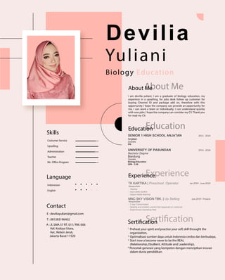 Devilia
Yuliani
Biology Education
About Me
I am devilia yuliani, I am a graduate of biology education, my
experince in a upselling, for jobs desk follow up customer for
buying Channel ID and package add on, therefore with this
opportunity I hope the company can provide an opportunity for
me, I can work a team or individually, I can understand quickly
with new jobs, I hope the company can consider my CV. Thank you
for read my CV.
Education
Experience
Contact
E : deviliayuliani@gmail.com
T : 081383196402
A : Jl. SMA 57 RT. 011/ RW. 006
Kel. Kedoya Utara,
Kec. Kebon Jeruk,
Jakarta Barat 11520
Language
Indonesian
English
Skills
Costumer Service
Upselling
Administration
Teacher
Mc. Office Program
UNIVERSITY OF PASUNDAN
Bachelor Degree
SENIOR 1 HIGH SCHOOL ANJATAN
2014 - 2018
2011 - 2014
Anjatan
Courses
IPA
Bandung
Courses
Biology Education
GPA : 3.26
Responible :
- 2 way Comunicated
- Helping and problem solved that happened on costumer
- Experienced marketing field
MNC SKY VISION TBK. | Up Selling
Responible :
- Teacher
- Input Data student
- Inpput media learning
TK KARTIKA | Preschool, Operator
July 2019 - Present
Jan 2019 - June 2019
SertificationSertification
Experience
Education
About Me
1.
Preheat your spirit and practice your soft skill throught the
organization,
2.
Optimalisasi sumber daya untuk Indonesia cerdas dan berbudaya,
3.
Start now a become never to be the REAL
(Relationship, Ebullient, Attitude and Leadership),
4.
Pencetak generasi yang kompeten dengan menciptkan inovasi
dalam dunia pendidikan.
 