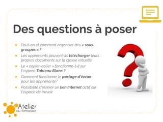 Des questions à poser
● Peut-on et comment organiser des « sous-
groupes » ?
● Les apprenants peuvent-ils télécharger leurs
propres documents sur la classe virtuelle
● Le « copier-coller » fonctionne-t-il sur
l’espace Tableau Blanc ?
● Comment fonctionne le partage d’écran
pour les apprenants?
● Possibilité d’insérer un lien Internet actif sur
l’espace de travail
 