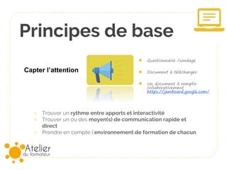 Principes de base
○ Trouver un rythme entre apports et interactivité
○ Trouver un ou des moyen(s) de communication rapide et
direct
○ Prendre en compte l’environnement de formation de chacun
● Questionnaire /sondage
● Document à télécharger
● Un document à remplir
collaborativement
https://jamboard.google.com/
Capter l’attention
 